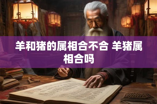 羊和猪的属相合不合 羊猪属相合吗 羊和猪的属相合不合 羊猪属相合吗