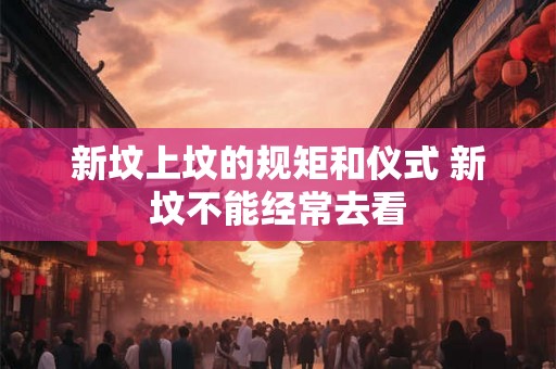 新坟上坟的规矩和仪式 新坟不能经常去看 新坟上坟的规矩和仪式 新坟不能经常去看