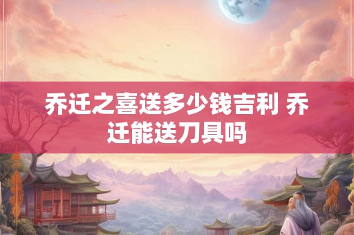 乔迁之喜送多少钱吉利 乔迁能送刀具吗 乔迁之喜送多少钱吉利 乔迁能送刀具吗