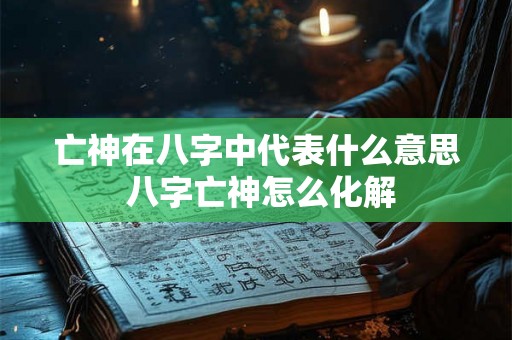 亡神在八字中代表什么意思 八字亡神怎么化解 亡神在八字中代表什么意思 八字亡神怎么化解