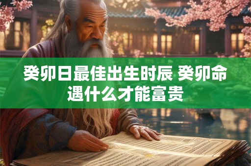 癸卯日最佳出生时辰 癸卯命遇什么才能富贵 癸卯日最佳出生时辰 癸卯命遇什么才能富贵