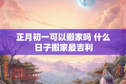 正月初一可以搬家吗 什么日子搬家最吉利 正月初一可以搬家吗 什么日子搬家最吉利
