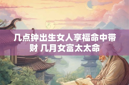 几点钟出生女人享福命中带财 几月女富太太命 几点钟出生女人享福命中带财 几月女富太太命