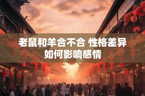老鼠和羊合不合 性格差异如何影响感情 老鼠和羊合不合 性格差异如何影响感情