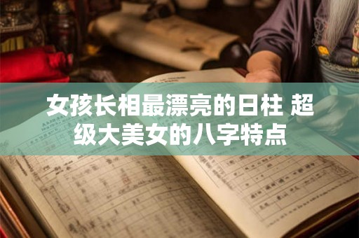 女孩长相最漂亮的日柱 超级大美女的八字特点 女孩长相最漂亮的日柱 超级大美女的八字特点