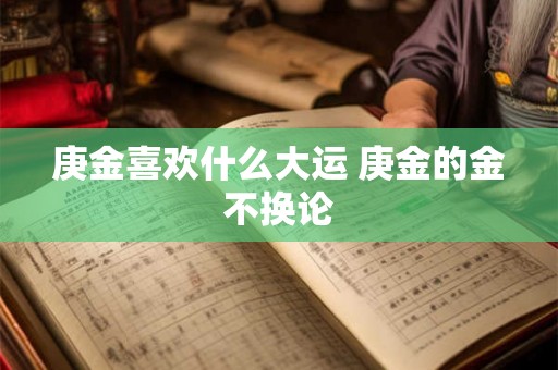 庚金喜欢什么大运 庚金的金不换论