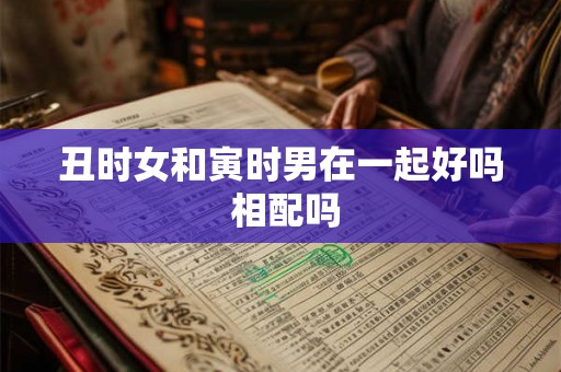 丑时女和寅时男在一起好吗 相配吗 丑时女和寅时男在一起好吗 相配吗