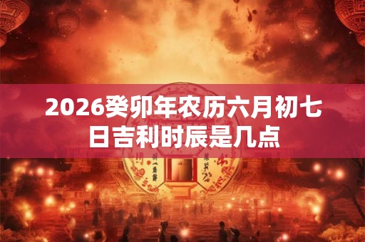 2026癸卯年农历六月初七日吉利时辰是几点