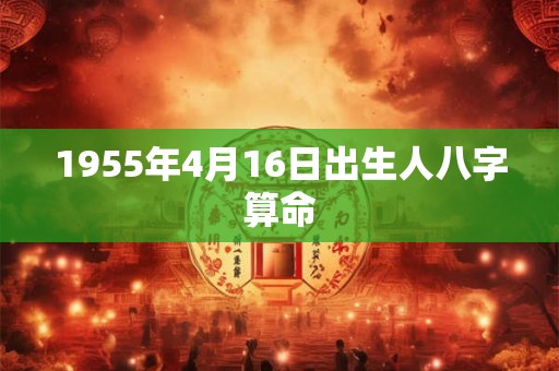 1955年4月16日出生人八字算命 1955年4月16日出生人八字算命