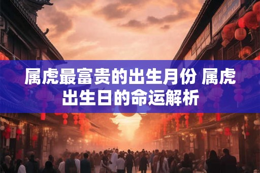 属虎最富贵的出生月份 属虎出生日的命运解析 属虎最富贵的出生月份 属虎出生日的命运解析