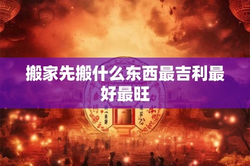搬家先搬什么东西最吉利最好最旺