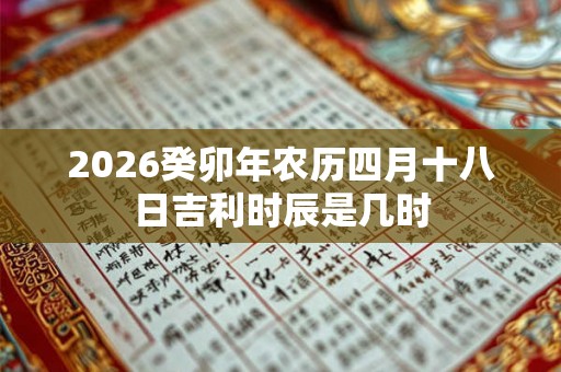 2026癸卯年农历四月十八日吉利时辰是几时 2026癸卯年农历四月十八日吉利时辰是几时