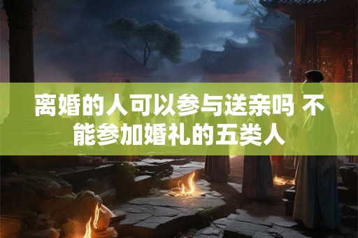 离婚的人可以参与送亲吗 不能参加婚礼的五类人
