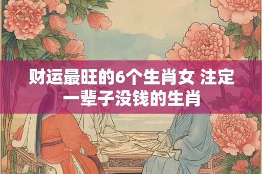 财运最旺的6个生肖女 注定一辈子没钱的生肖 财运最旺的6个生肖女 注定一辈子没钱的生肖