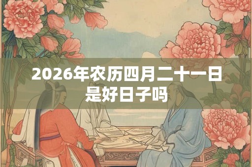 2026年农历四月二十一日是好日子吗 2026年农历四月二十一日是好日子吗