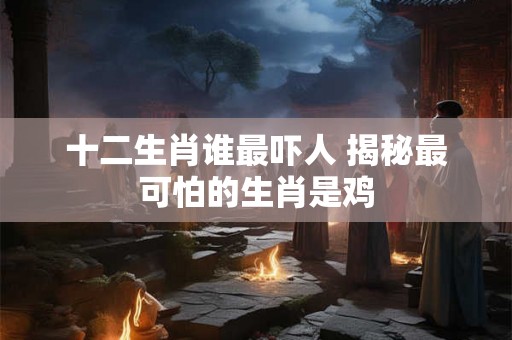 十二生肖谁最吓人 揭秘最可怕的生肖是鸡 十二生肖谁最吓人 揭秘最可怕的生肖是鸡