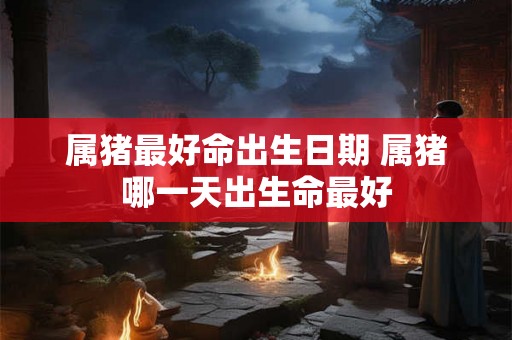 属猪最好命出生日期 属猪哪一天出生命最好 属猪最好命出生日期 属猪哪一天出生命最好