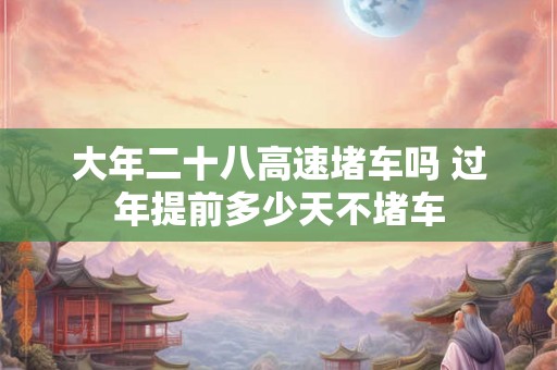 大年二十八高速堵车吗 过年提前多少天不堵车
