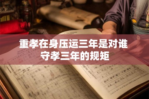重孝在身压运三年是对谁 守孝三年的规矩 重孝在身压运三年是对谁 守孝三年的规矩