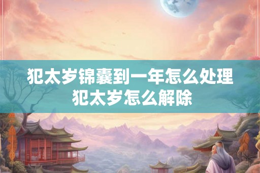 犯太岁锦囊到一年怎么处理 犯太岁怎么解除 犯太岁锦囊到一年怎么处理 犯太岁怎么解除