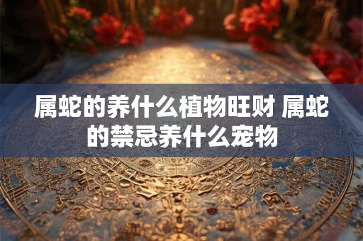 属蛇的养什么植物旺财 属蛇的禁忌养什么宠物