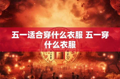 五一适合穿什么衣服 五一穿什么衣服 五一适合穿什么衣服 五一穿什么衣服