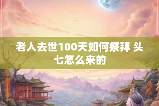 老人去世100天如何祭拜 头七怎么来的