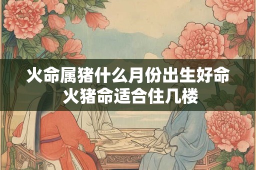 火命属猪什么月份出生好命 火猪命适合住几楼 火命属猪什么月份出生好命 火猪命适合住几楼