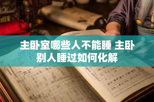 主卧室哪些人不能睡 主卧别人睡过如何化解 主卧室哪些人不能睡 主卧别人睡过如何化解