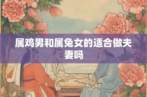 属鸡男和属兔女的适合做夫妻吗 属鸡男和属兔女的适合做夫妻吗