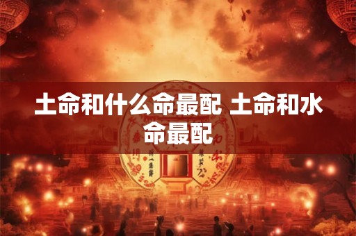 土命和什么命最配 土命和水命最配 土命和什么命最配 土命和水命最配