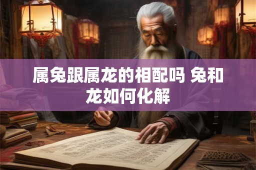 属兔跟属龙的相配吗 兔和龙如何化解 属兔跟属龙的相配吗 兔和龙如何化解