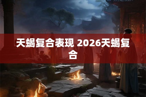 天蝎复合表现 2026天蝎复合 天蝎复合表现 2026天蝎复合