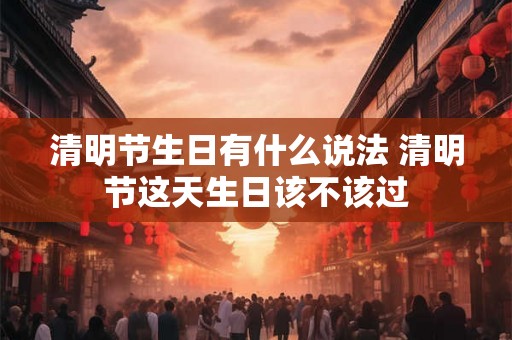 清明节生日有什么说法 清明节这天生日该不该过