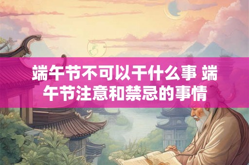 端午节不可以干什么事 端午节注意和禁忌的事情