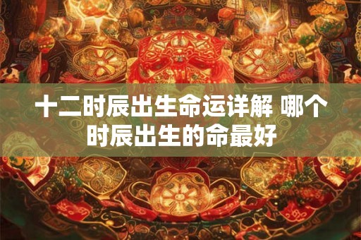 十二时辰出生命运详解 哪个时辰出生的命最好 十二时辰出生命运详解 哪个时辰出生的命最好