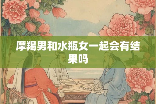 摩羯男和水瓶女一起会有结果吗 摩羯男和水瓶女一起会有结果吗