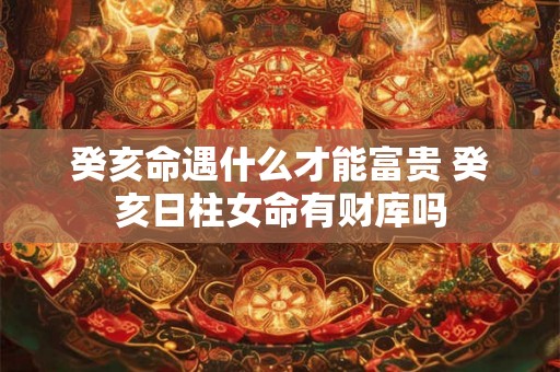 癸亥命遇什么才能富贵 癸亥日柱女命有财库吗 癸亥命遇什么才能富贵 癸亥日柱女命有财库吗