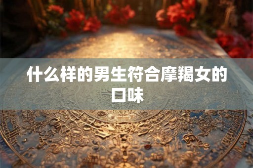 什么样的男生符合摩羯女的口味 什么样的男生符合摩羯女的口味