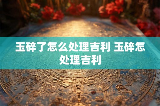 玉碎了怎么处理吉利 玉碎怎处理吉利