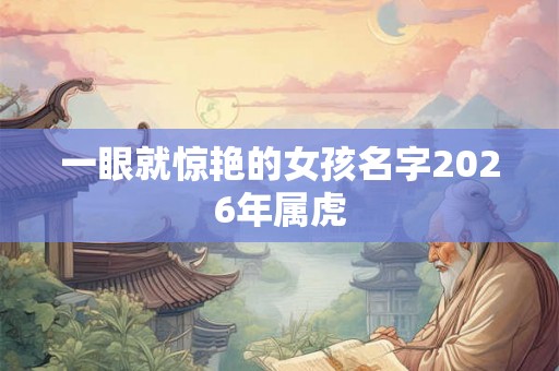 一眼就惊艳的女孩名字2026年属虎 一眼就惊艳的女孩名字2026年属虎