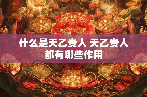 什么是天乙贵人 天乙贵人都有哪些作用 什么是天乙贵人 天乙贵人都有哪些作用