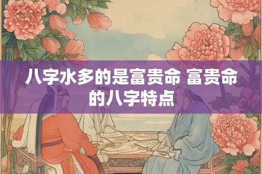 八字水多的是富贵命 富贵命的八字特点 八字水多的是富贵命 富贵命的八字特点