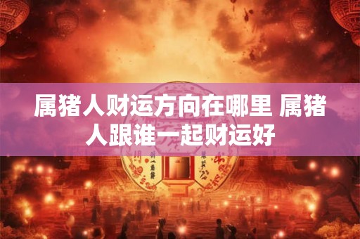 属猪人财运方向在哪里 属猪人跟谁一起财运好 属猪人财运方向在哪里 属猪人跟谁一起财运好