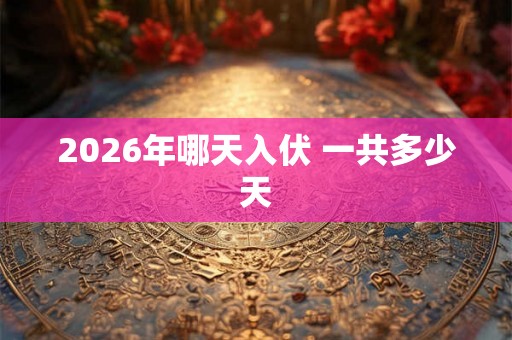 2026年哪天入伏 一共多少天 2026年哪天入伏 一共多少天