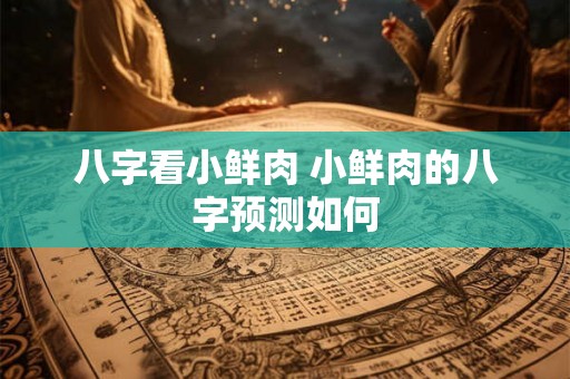 八字看小鲜肉 小鲜肉的八字预测如何 八字看小鲜肉 小鲜肉的八字预测如何