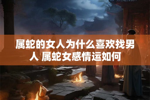 属蛇的女人为什么喜欢找男人 属蛇女感情运如何 属蛇的女人为什么喜欢找男人 属蛇女感情运如何