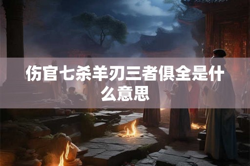 伤官七杀羊刃三者俱全是什么意思 伤官七杀羊刃三者俱全是什么意思