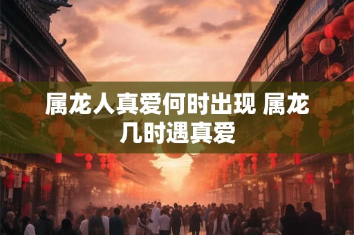 属龙人真爱何时出现 属龙几时遇真爱 属龙人真爱何时出现 属龙几时遇真爱