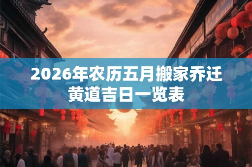 2026年农历五月搬家乔迁黄道吉日一览表 2026年农历五月搬家乔迁黄道吉日一览表
